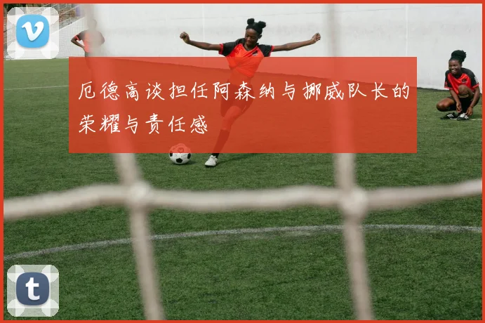 厄德高谈担任阿森纳与挪威队长的荣耀与责任感
