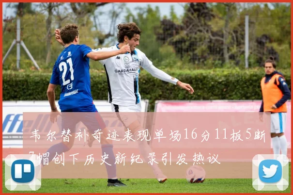 韦尔替补奇迹表现单场16分11板5断7帽创下历史新纪录引发热议
