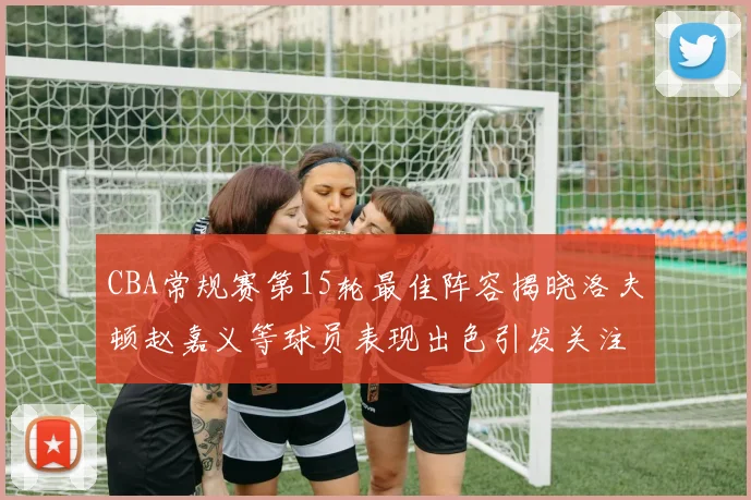 CBA常规赛第15轮最佳阵容揭晓洛夫顿赵嘉义等球员表现出色引发关注