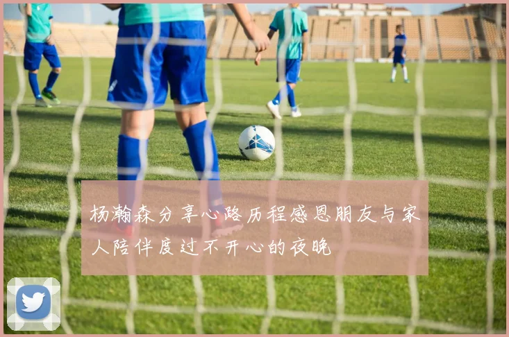 杨瀚森分享心路历程感恩朋友与家人陪伴度过不开心的夜晚