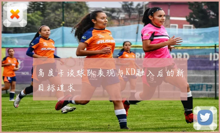 乌度卡谈球队表现与KD融入后的新目标追求