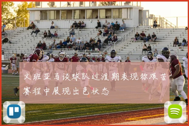文班亚马谈球队过渡期表现称艰苦赛程中展现出色状态