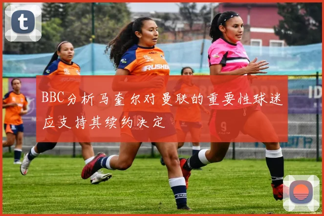 BBC分析马奎尔对曼联的重要性球迷应支持其续约决定