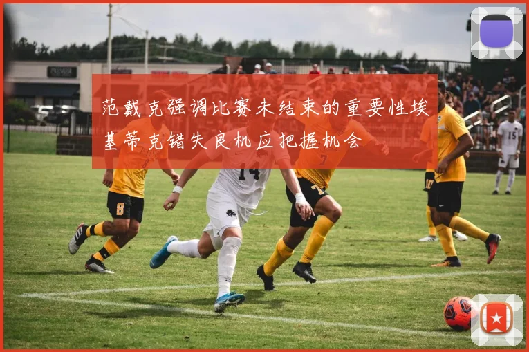 范戴克强调比赛未结束的重要性埃基蒂克错失良机应把握机会