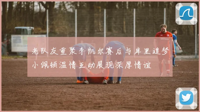 老队友重聚李凯尔赛后与库里追梦小佩顿温情互动展现深厚情谊