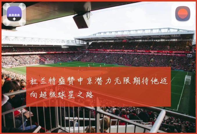 杜兰特盛赞申京潜力无限期待他迈向超级球星之路