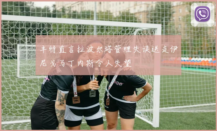 丰特直言拉波尔塔管理失误送走伊尼戈马丁内斯令人失望