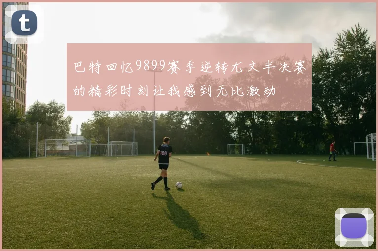 巴特回忆9899赛季逆转尤文半决赛的精彩时刻让我感到无比激动