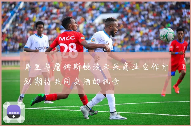 库里与詹姆斯畅谈未来商业合作计划期待共同卖酒的机会