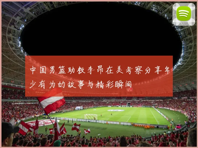 中国男篮助教李昂在美考察分享年少有为的故事与精彩瞬间