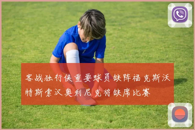 客战独行侠重要球员缺阵福克斯沃特斯索汉奥利尼克将缺席比赛