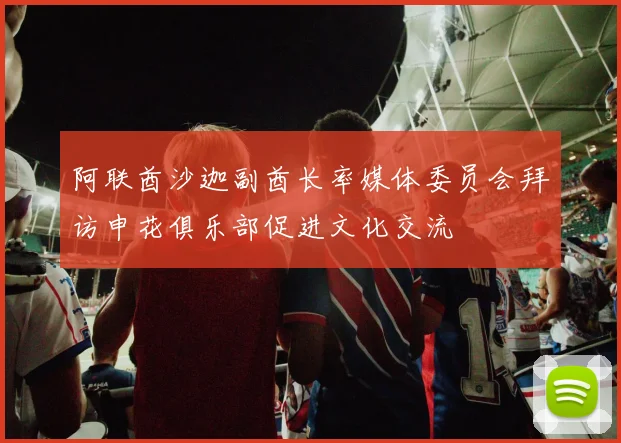 阿联酋沙迦副酋长率媒体委员会拜访申花俱乐部促进文化交流