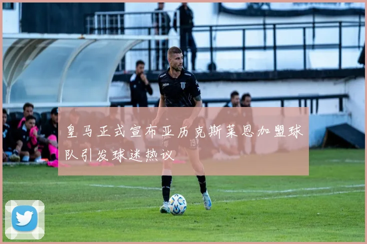 皇马正式宣布亚历克斯莱恩加盟球队引发球迷热议