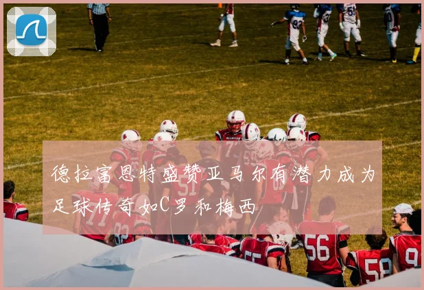 德拉富恩特盛赞亚马尔有潜力成为足球传奇如C罗和梅西