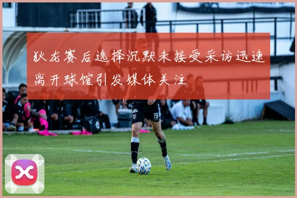 狄龙赛后选择沉默未接受采访迅速离开球馆引发媒体关注