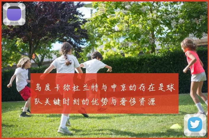 乌度卡称杜兰特与申京的存在是球队关键时刻的优势与奢侈资源