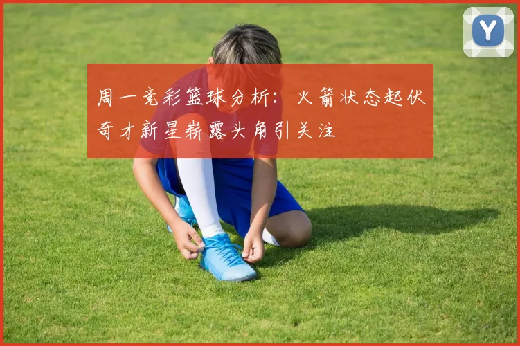 周一竞彩篮球分析：火箭状态起伏奇才新星崭露头角引关注