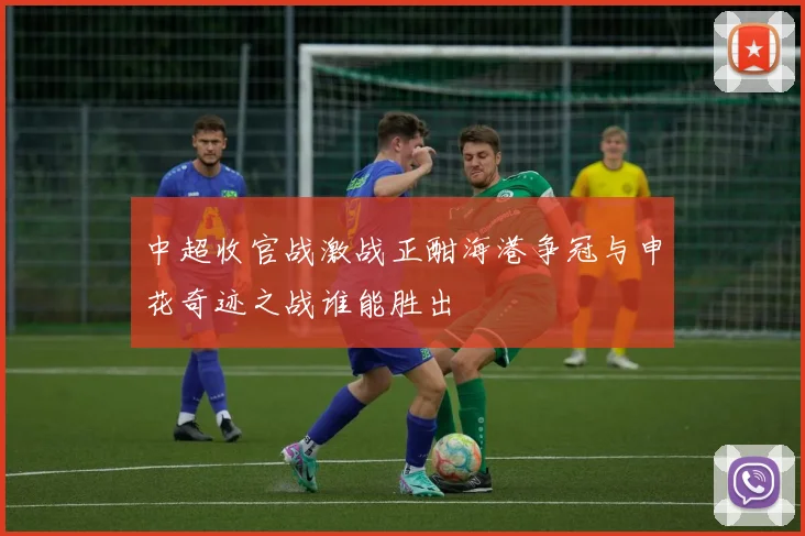 中超收官战激战正酣海港争冠与申花奇迹之战谁能胜出