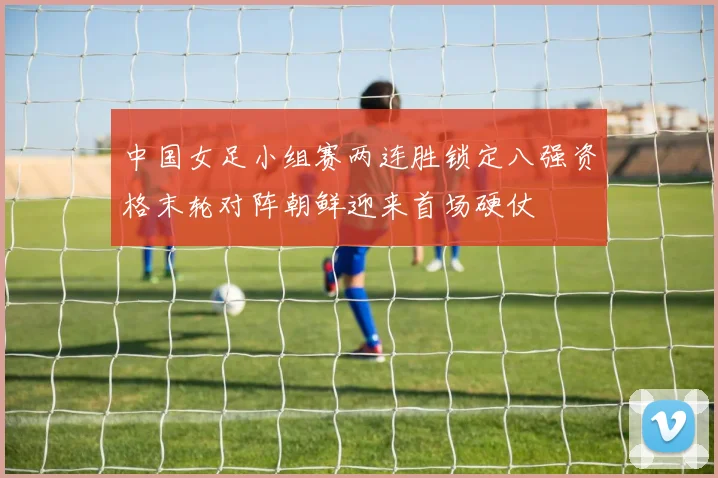 中国女足小组赛两连胜锁定八强资格末轮对阵朝鲜迎来首场硬仗